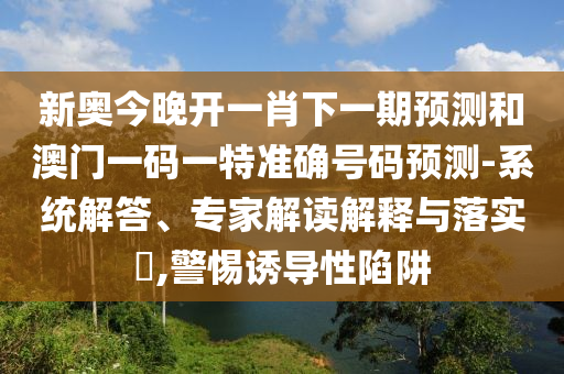 新奥今晚开一肖下一期预测和澳门一码一特准确号码预测-系统解答、专家解读解释与落实,警惕诱导性陷阱