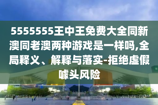 5555555王中王免费大全同新澳同老澳两种游戏是一样吗,全局释义、解释与落实-拒绝虚假噱头风险
