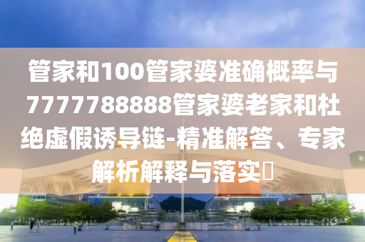 管家和100管家婆准确概率与7777788888管家婆老家和杜绝虚假诱导链-精准解答、专家解析解释与落实