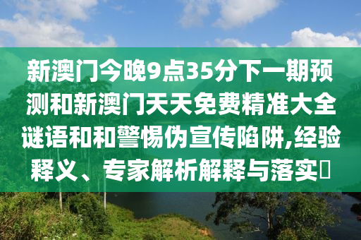 新澳门今晚9点35分下一期预测和新澳门天天免费精准大全谜语和和警惕伪宣传陷阱,经验释义、专家解析解释与落实​